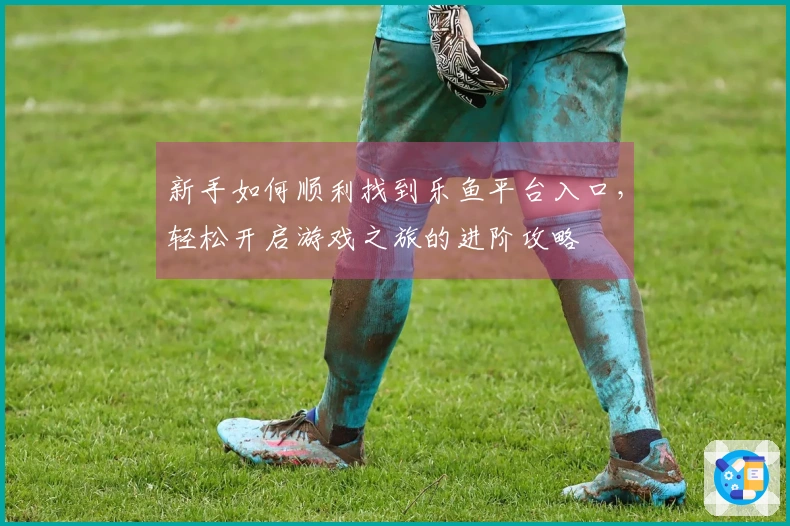 新手如何顺利找到乐鱼平台入口，轻松开启游戏之旅的进阶攻略