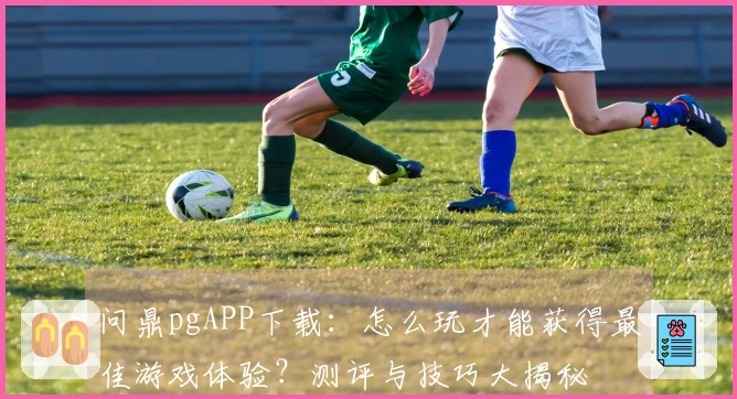 问鼎pgAPP下载：怎么玩才能获得最佳游戏体验？测评与技巧大揭秘