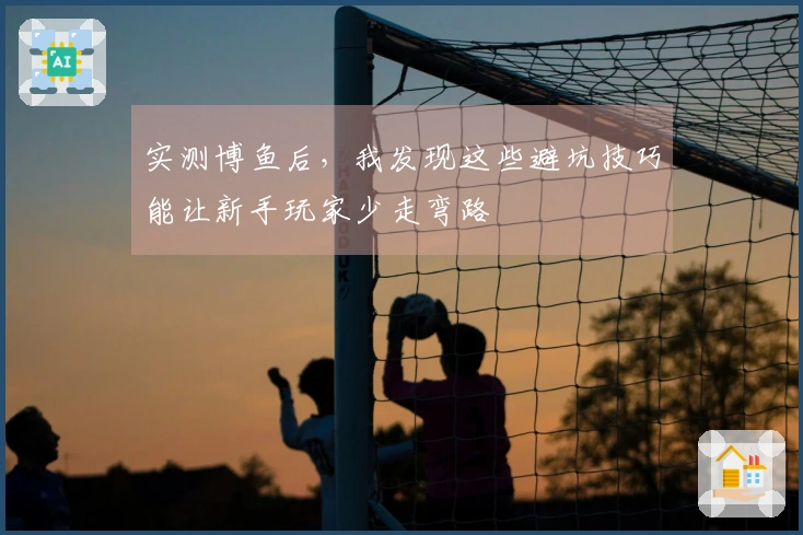 实测博鱼后，我发现这些避坑技巧能让新手玩家少走弯路