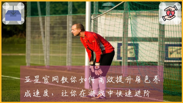 亚星官网教你如何高效提升角色养成速度，让你在游戏中快速进阶