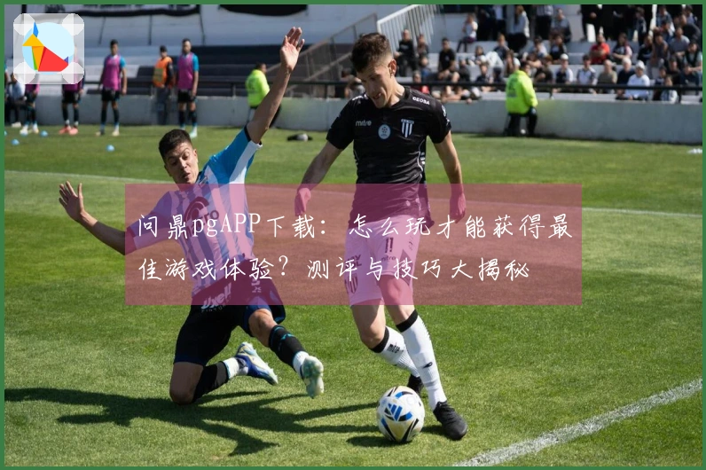 问鼎pgAPP下载：怎么玩才能获得最佳游戏体验？测评与技巧大揭秘