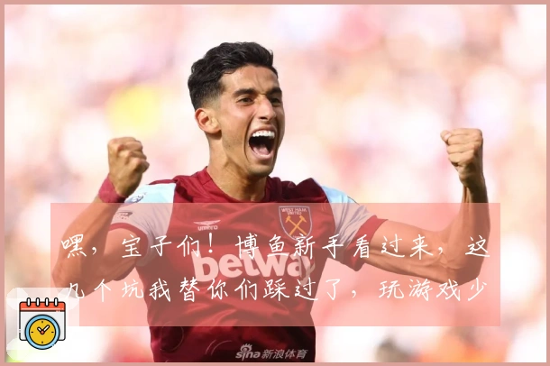 嘿，宝子们！博鱼新手看过来，这几个坑我替你们踩过了，玩游戏少走弯路！