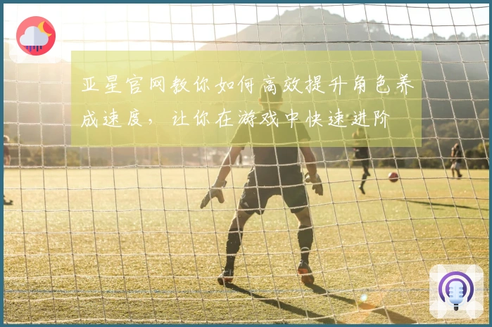 亚星官网教你如何高效提升角色养成速度，让你在游戏中快速进阶