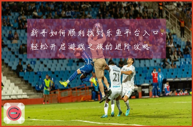 新手如何顺利找到乐鱼平台入口，轻松开启游戏之旅的进阶攻略