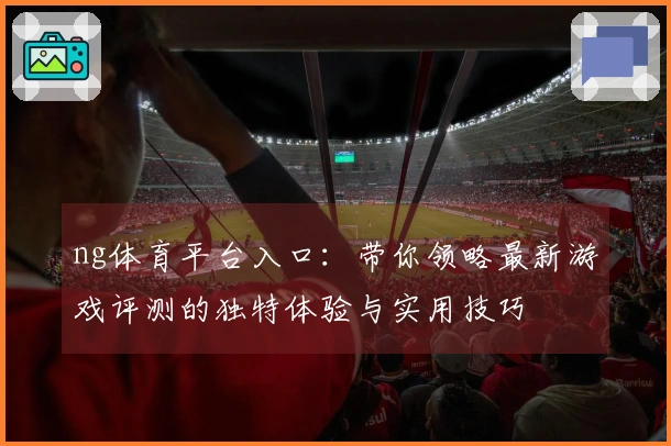 ng体育平台入口：带你领略最新游戏评测的独特体验与实用技巧